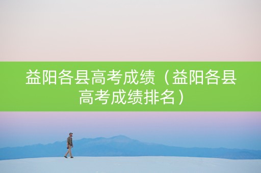 益阳各县高考成绩（益阳各县高考成绩排名）