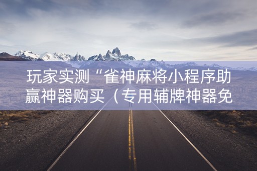 玩家实测“雀神麻将小程序助赢神器购买（专用辅牌神器免安装）