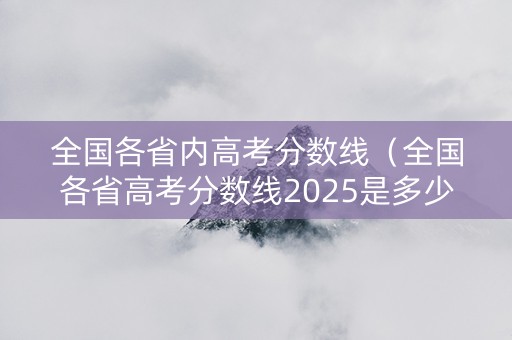 全国各省内高考分数线（全国各省高考分数线2025是多少）
