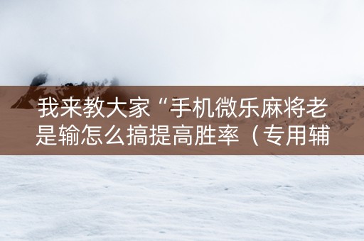 我来教大家“手机微乐麻将老是输怎么搞提高胜率（专用辅牌神器免安装）
