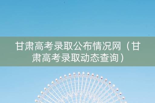 甘肃高考录取公布情况网（甘肃高考录取动态查询）
