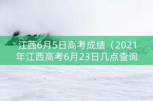 江西6月5日高考成绩（2021年江西高考6月23日几点查询成绩）