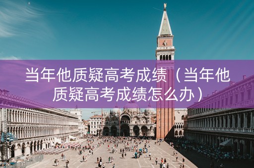 当年他质疑高考成绩（当年他质疑高考成绩怎么办）