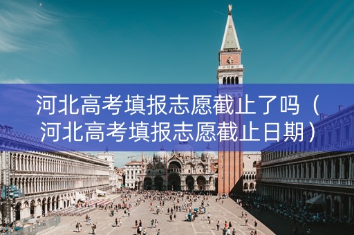 河北高考填报志愿截止了吗（河北高考填报志愿截止日期）