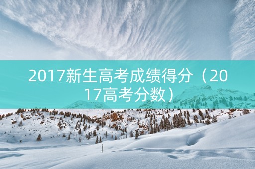 2017新生高考成绩得分（2017高考分数）