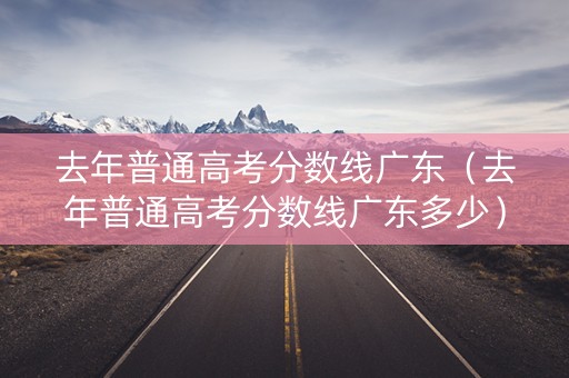 去年普通高考分数线广东（去年普通高考分数线广东多少）