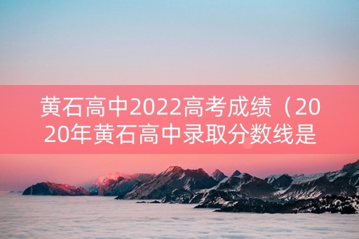 黄石高中2022高考成绩（2020年黄石高中录取分数线是多少）