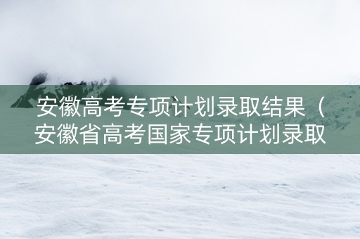 安徽高考专项计划录取结果（安徽省高考国家专项计划录取时间）