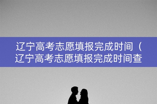 辽宁高考志愿填报完成时间（辽宁高考志愿填报完成时间查询）