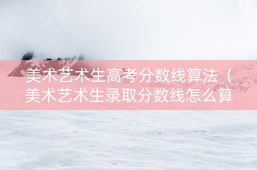 美术艺术生高考分数线算法（美术艺术生录取分数线怎么算）