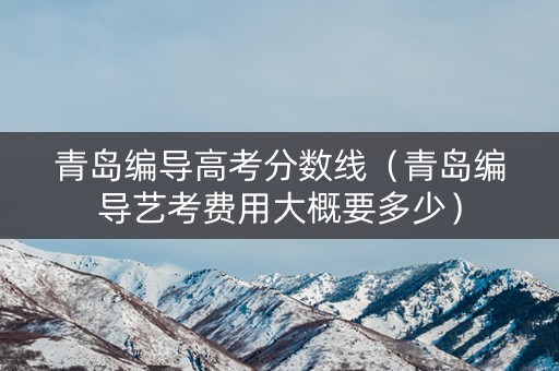 青岛编导高考分数线（青岛编导艺考费用大概要多少）