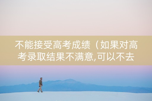 不能接受高考成绩（如果对高考录取结果不满意,可以不去上吗）