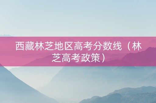 西藏林芝地区高考分数线（林芝高考政策）