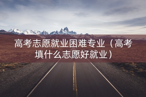 高考志愿就业困难专业（高考填什么志愿好就业）