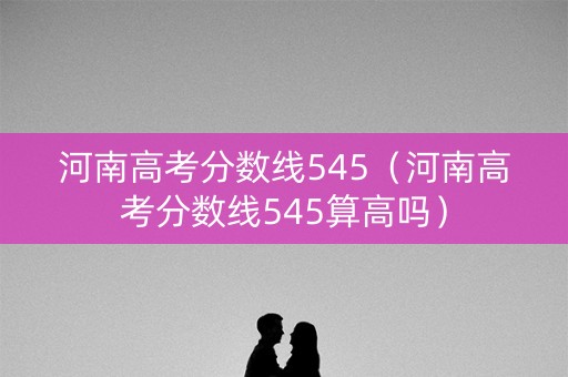 河南高考分数线545（河南高考分数线545算高吗）