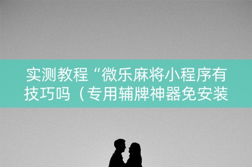 实测教程“微乐麻将小程序有技巧吗（专用辅牌神器免安装）