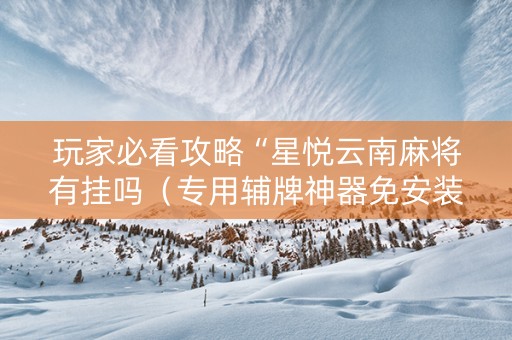 玩家必看攻略“星悦云南麻将有挂吗（专用辅牌神器免安装）