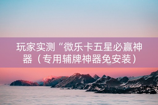 玩家实测“微乐卡五星必赢神器（专用辅牌神器免安装）