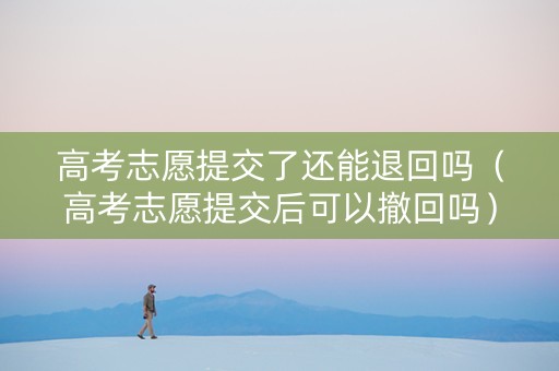 高考志愿提交了还能退回吗（高考志愿提交后可以撤回吗）