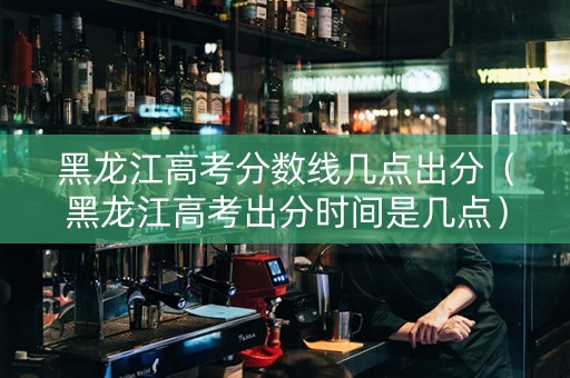 黑龙江高考分数线几点出分（黑龙江高考出分时间是几点）