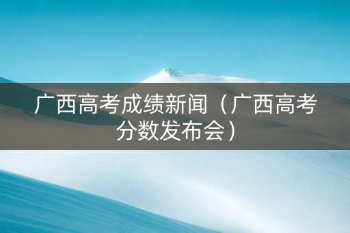 广西高考成绩新闻（广西高考分数发布会）