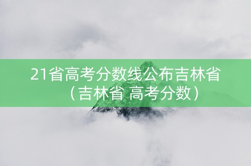 21省高考分数线公布吉林省（吉林省 高考分数）