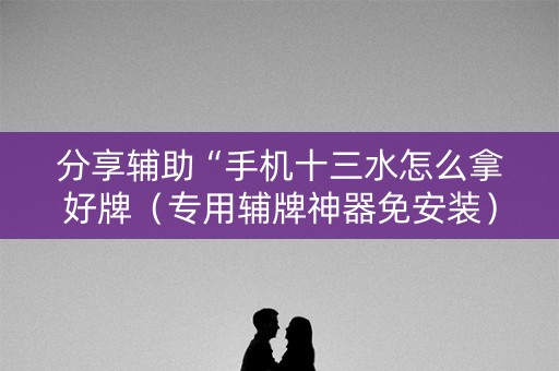 分享辅助“手机十三水怎么拿好牌（专用辅牌神器免安装）