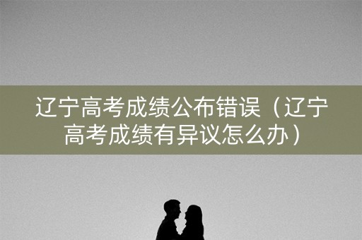 辽宁高考成绩公布错误（辽宁高考成绩有异议怎么办）