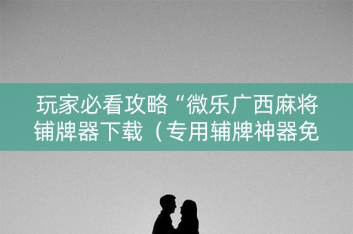 玩家必看攻略“微乐广西麻将铺牌器下载（专用辅牌神器免安装）