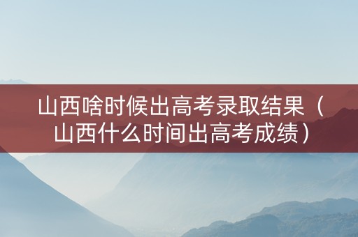 山西啥时候出高考录取结果（山西什么时间出高考成绩）