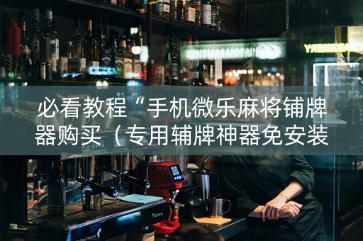 必看教程“手机微乐麻将铺牌器购买（专用辅牌神器免安装）