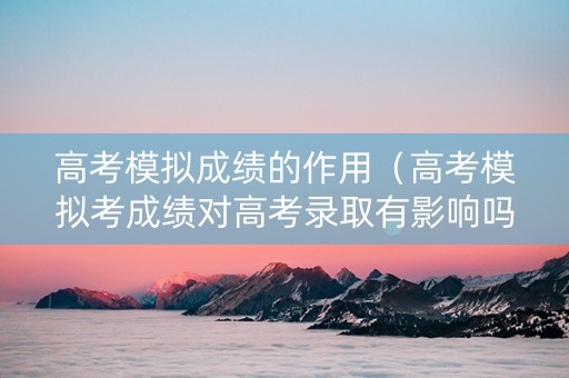 高考模拟成绩的作用（高考模拟考成绩对高考录取有影响吗）