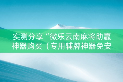 实测分享“微乐云南麻将助赢神器购买（专用辅牌神器免安装）