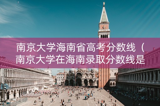 南京大学海南省高考分数线（南京大学在海南录取分数线是多少）