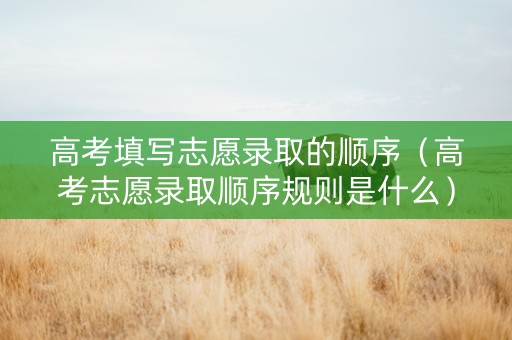 高考填写志愿录取的顺序（高考志愿录取顺序规则是什么）