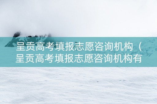 呈贡高考填报志愿咨询机构（呈贡高考填报志愿咨询机构有哪些）