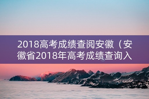 2018高考成绩查阅安徽（安徽省2018年高考成绩查询入口）