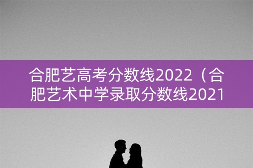 合肥艺高考分数线2022（合肥艺术中学录取分数线2021）