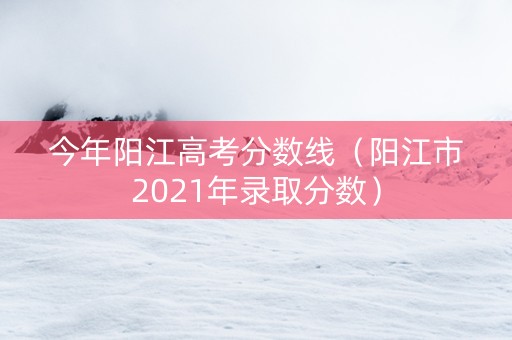 今年阳江高考分数线（阳江市2021年录取分数）