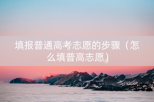 填报普通高考志愿的步骤（怎么填普高志愿）