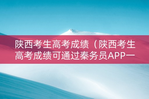 陕西考生高考成绩（陕西考生高考成绩可通过秦务员APP一键查询）