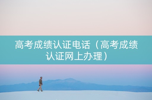 高考成绩认证电话（高考成绩认证网上办理）