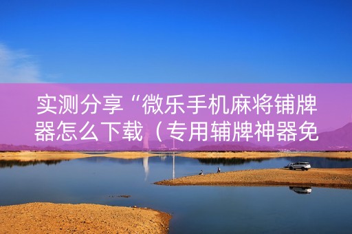 实测分享“微乐手机麻将铺牌器怎么下载（专用辅牌神器免安装）