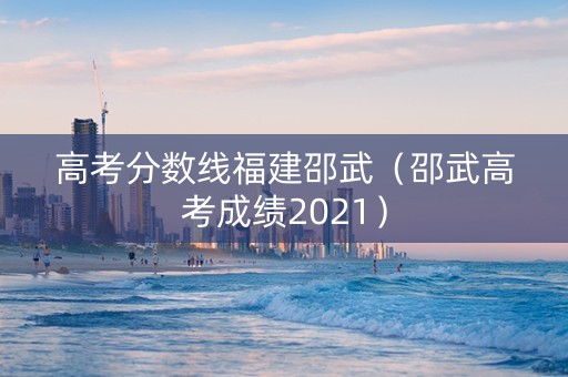 高考分数线福建邵武（邵武高考成绩2021）
