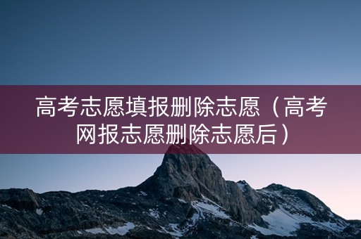 高考志愿填报删除志愿（高考网报志愿删除志愿后）