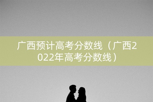 广西预计高考分数线（广西2022年高考分数线）