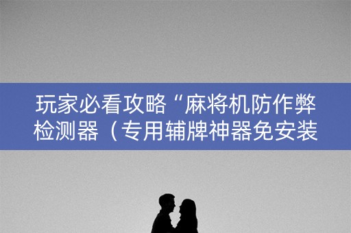 玩家必看攻略“麻将机防作弊检测器（专用辅牌神器免安装）