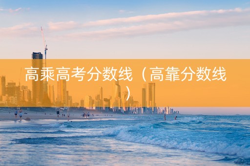 高乘高考分数线（高靠分数线）