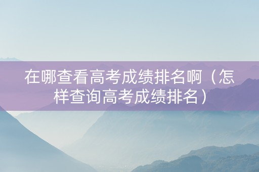 在哪查看高考成绩排名啊（怎样查询高考成绩排名）