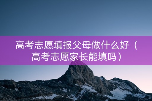 高考志愿填报父母做什么好（高考志愿家长能填吗）